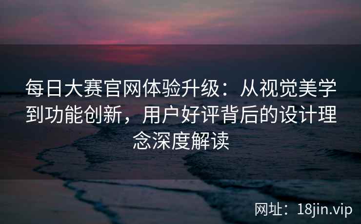 每日大赛官网体验升级：从视觉美学到功能创新，用户好评背后的设计理念深度解读