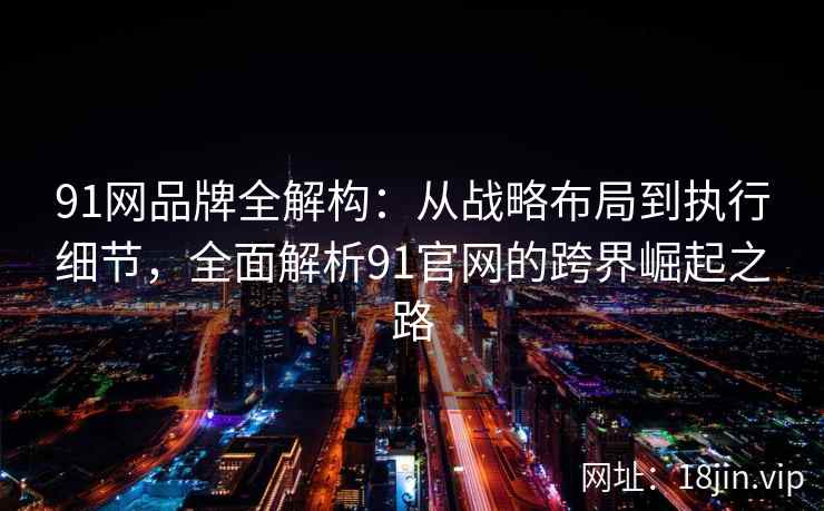 91网品牌全解构：从战略布局到执行细节，全面解析91官网的跨界崛起之路