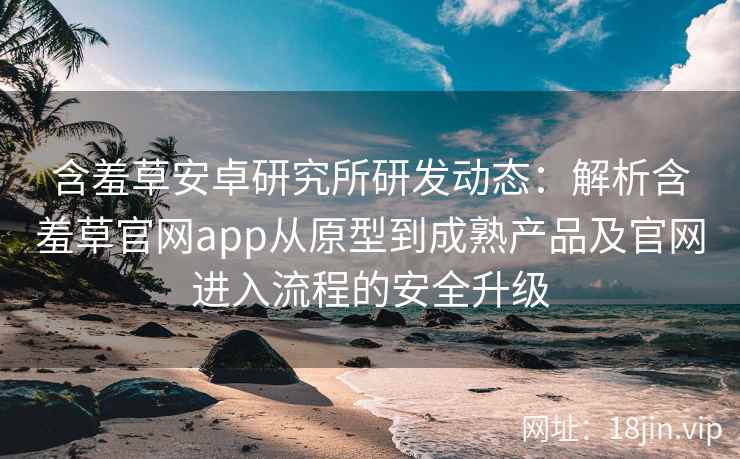 含羞草安卓研究所研发动态：解析含羞草官网app从原型到成熟产品及官网进入流程的安全升级