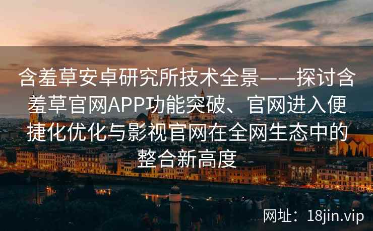 含羞草安卓研究所技术全景——探讨含羞草官网APP功能突破、官网进入便捷化优化与影视官网在全网生态中的整合新高度