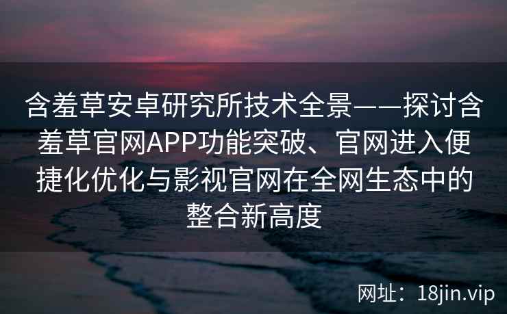 含羞草安卓研究所技术全景——探讨含羞草官网APP功能突破、官网进入便捷化优化与影视官网在全网生态中的整合新高度