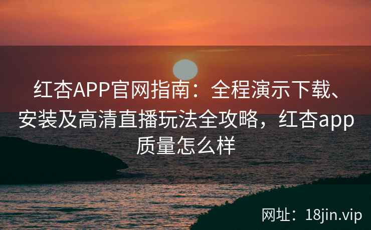 红杏APP官网指南：全程演示下载、安装及高清直播玩法全攻略，红杏app质量怎么样