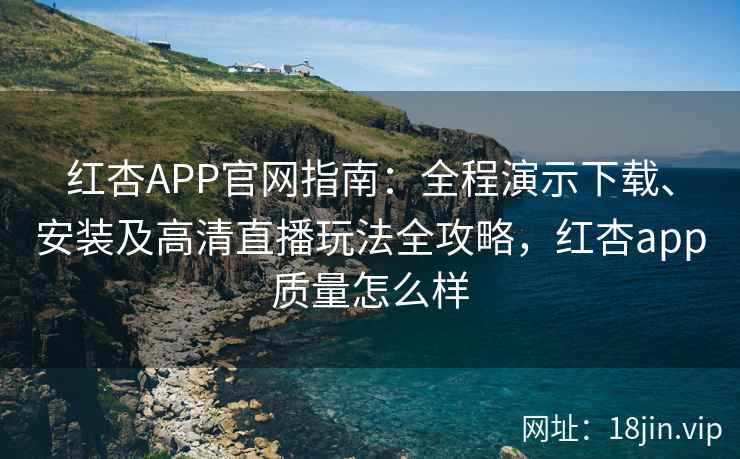 红杏APP官网指南：全程演示下载、安装及高清直播玩法全攻略，红杏app质量怎么样