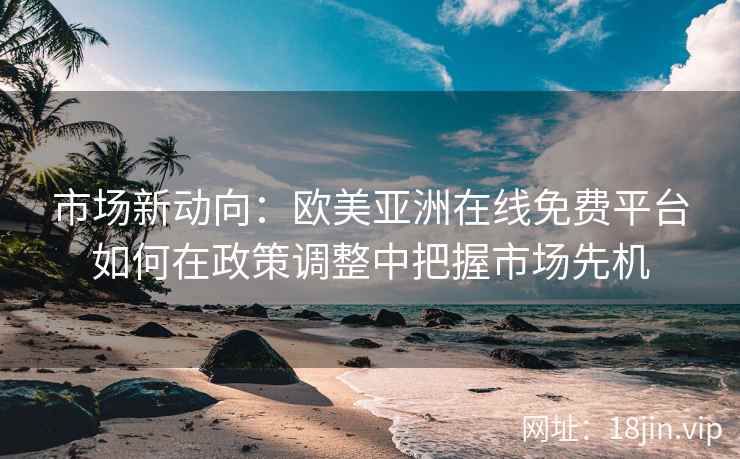 市场新动向：欧美亚洲在线免费平台如何在政策调整中把握市场先机