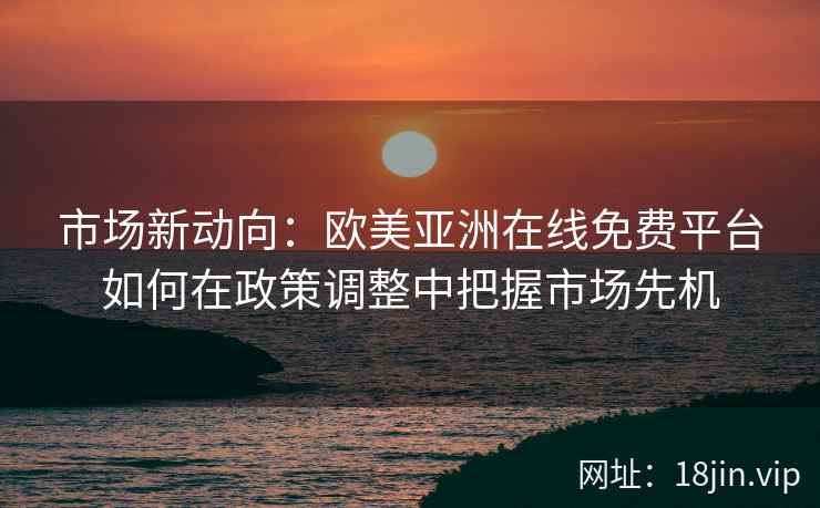 市场新动向：欧美亚洲在线免费平台如何在政策调整中把握市场先机