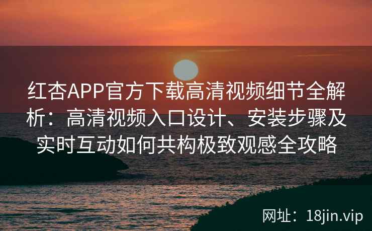 红杏APP官方下载高清视频细节全解析：高清视频入口设计、安装步骤及实时互动如何共构极致观感全攻略