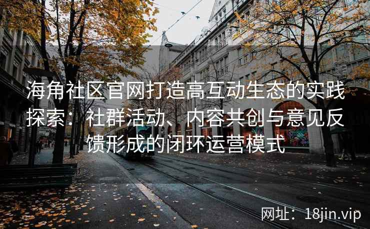 海角社区官网打造高互动生态的实践探索：社群活动、内容共创与意见反馈形成的闭环运营模式