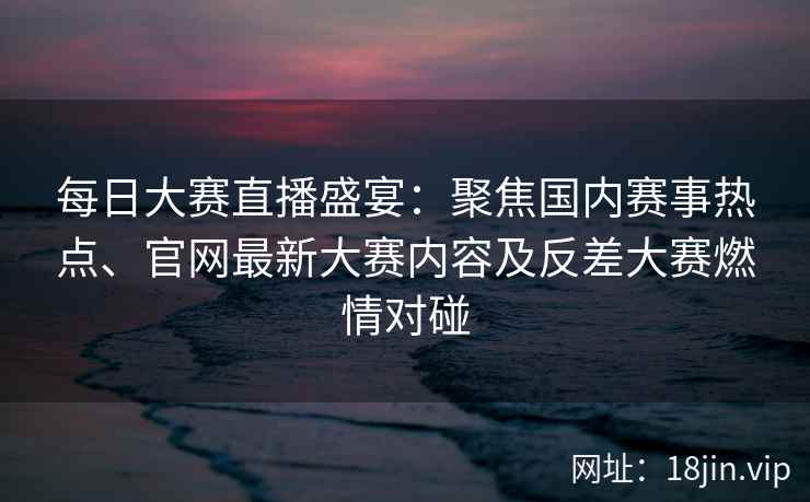 每日大赛直播盛宴：聚焦国内赛事热点、官网最新大赛内容及反差大赛燃情对碰