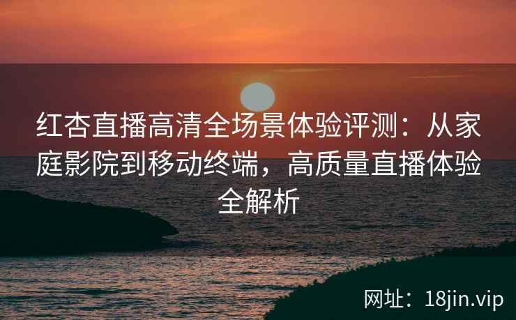红杏直播高清全场景体验评测：从家庭影院到移动终端，高质量直播体验全解析