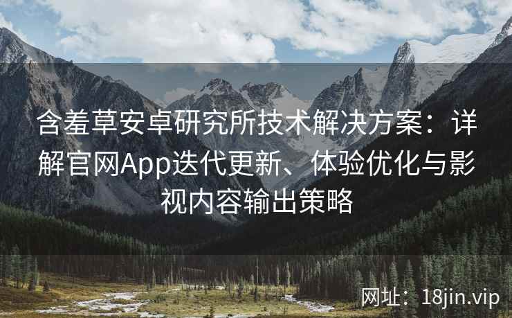 含羞草安卓研究所技术解决方案：详解官网App迭代更新、体验优化与影视内容输出策略