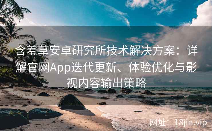 含羞草安卓研究所技术解决方案：详解官网App迭代更新、体验优化与影视内容输出策略