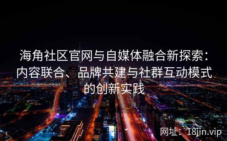 海角社区官网与自媒体融合新探索：内容联合、品牌共建与社群互动模式的创新实践