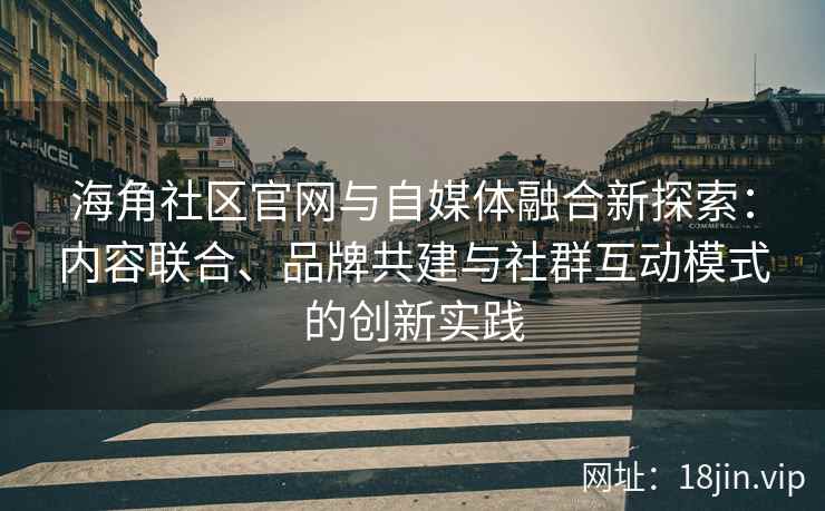 海角社区官网与自媒体融合新探索：内容联合、品牌共建与社群互动模式的创新实践