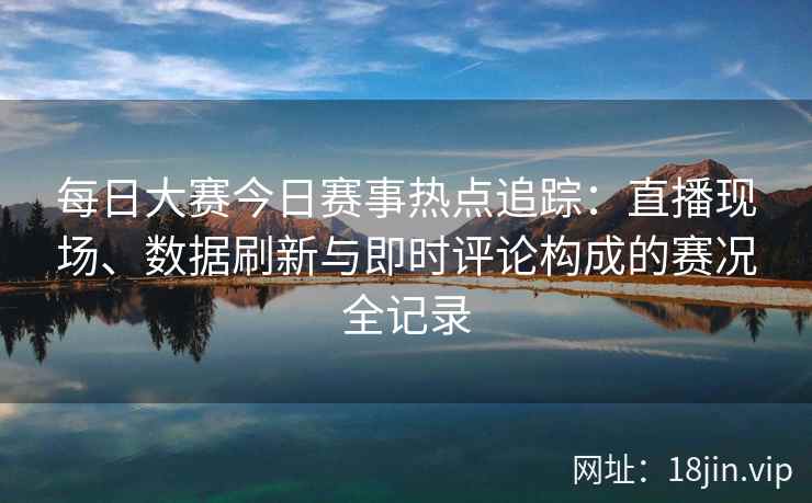每日大赛今日赛事热点追踪：直播现场、数据刷新与即时评论构成的赛况全记录