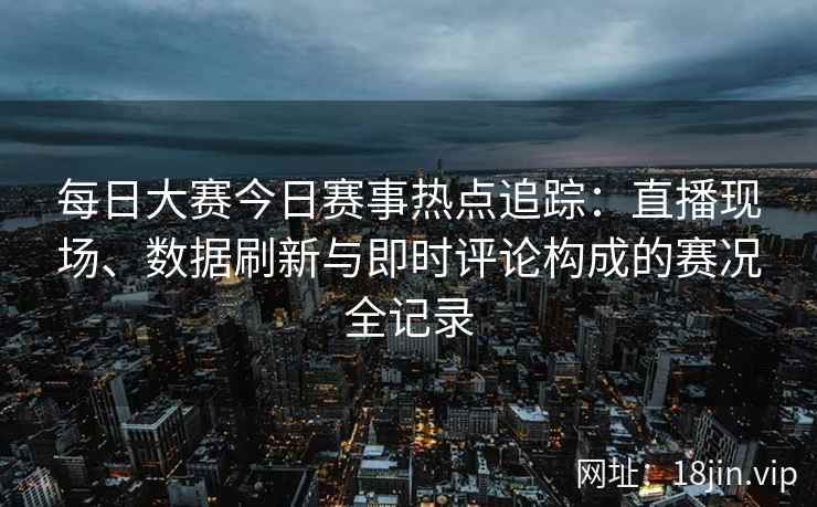每日大赛今日赛事热点追踪：直播现场、数据刷新与即时评论构成的赛况全记录
