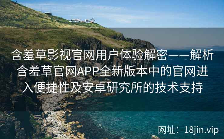 含羞草影视官网用户体验解密——解析含羞草官网APP全新版本中的官网进入便捷性及安卓研究所的技术支持