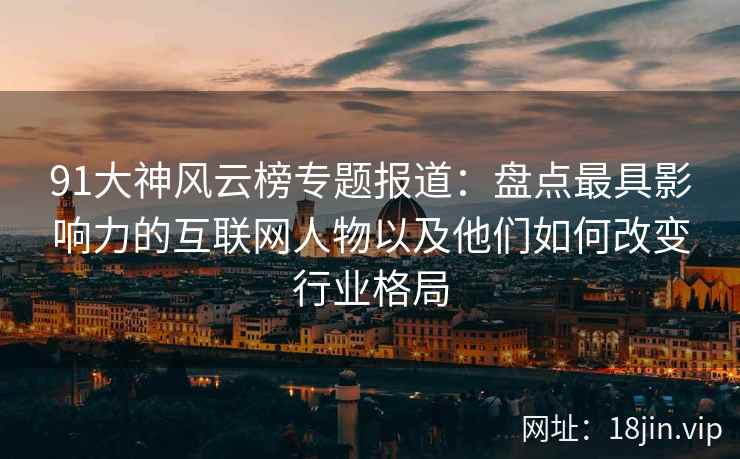 91大神风云榜专题报道：盘点最具影响力的互联网人物以及他们如何改变行业格局