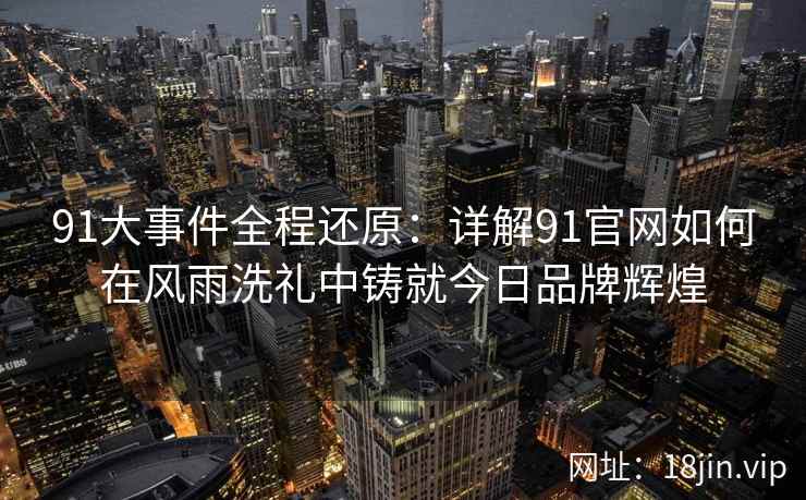 91大事件全程还原：详解91官网如何在风雨洗礼中铸就今日品牌辉煌