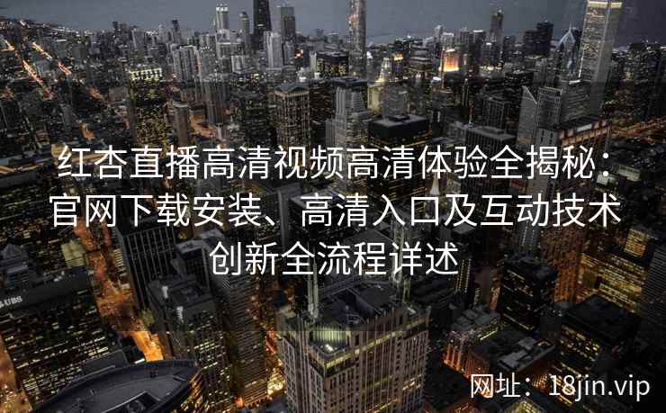 红杏直播高清视频高清体验全揭秘：官网下载安装、高清入口及互动技术创新全流程详述