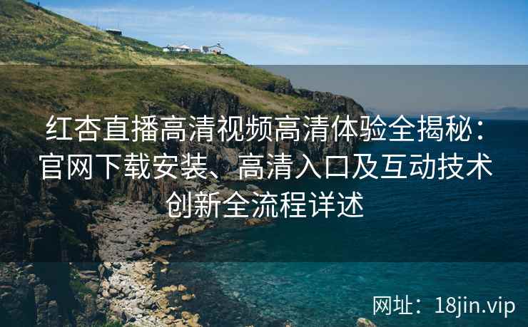 红杏直播高清视频高清体验全揭秘：官网下载安装、高清入口及互动技术创新全流程详述