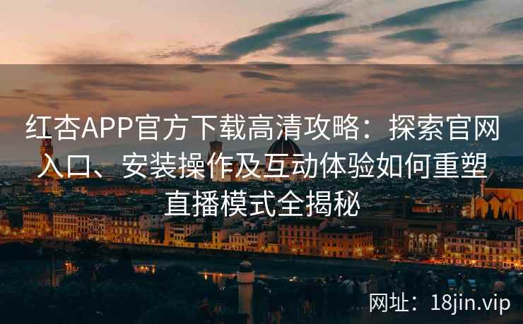红杏APP官方下载高清攻略：探索官网入口、安装操作及互动体验如何重塑直播模式全揭秘