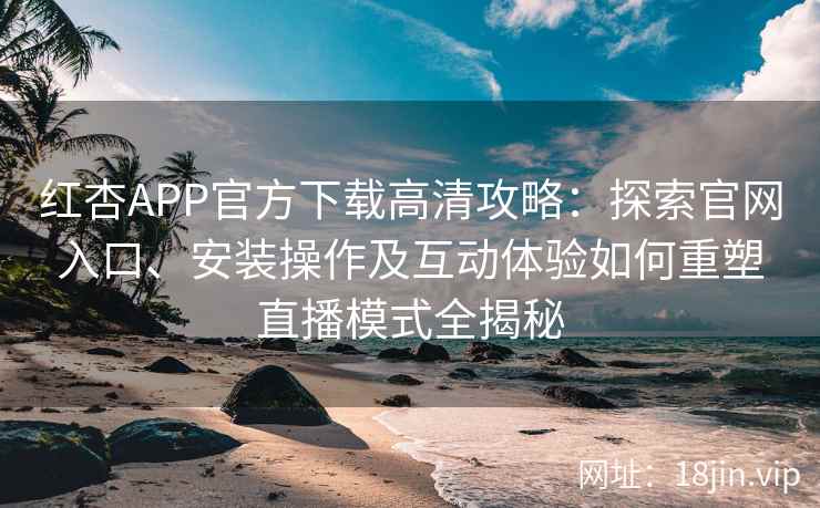 红杏APP官方下载高清攻略：探索官网入口、安装操作及互动体验如何重塑直播模式全揭秘