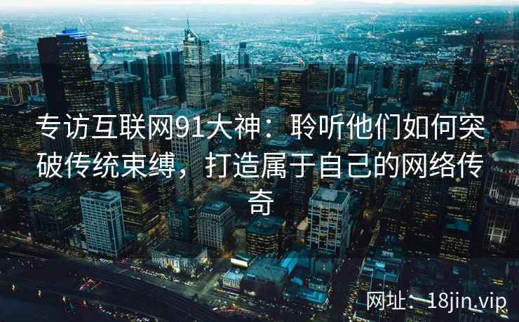 专访互联网91大神：聆听他们如何突破传统束缚，打造属于自己的网络传奇