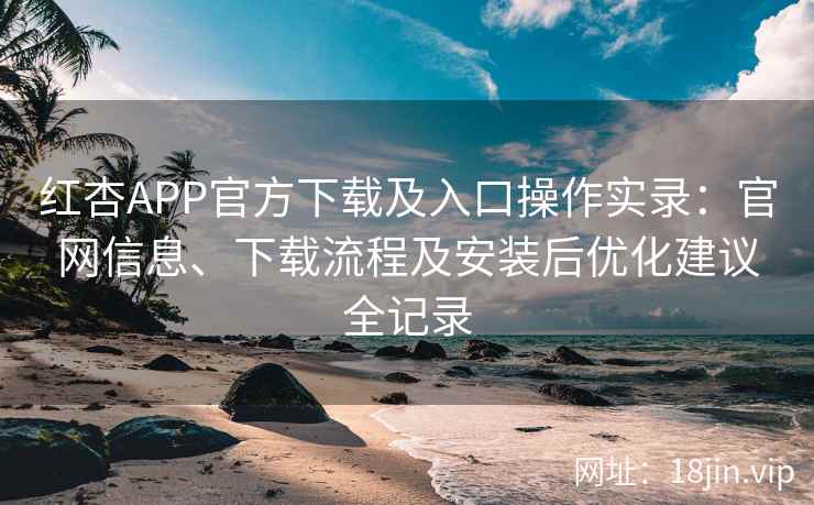 红杏APP官方下载及入口操作实录：官网信息、下载流程及安装后优化建议全记录