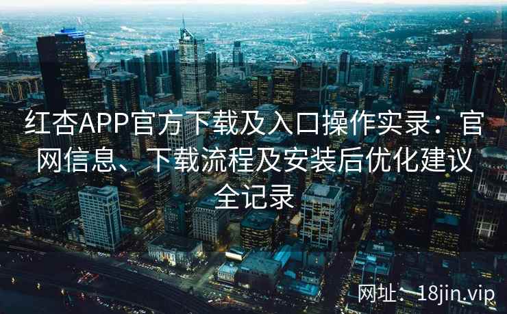 红杏APP官方下载及入口操作实录：官网信息、下载流程及安装后优化建议全记录