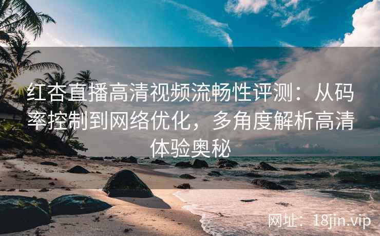 红杏直播高清视频流畅性评测：从码率控制到网络优化，多角度解析高清体验奥秘