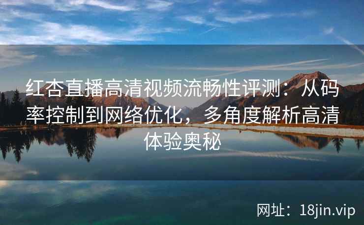 红杏直播高清视频流畅性评测：从码率控制到网络优化，多角度解析高清体验奥秘