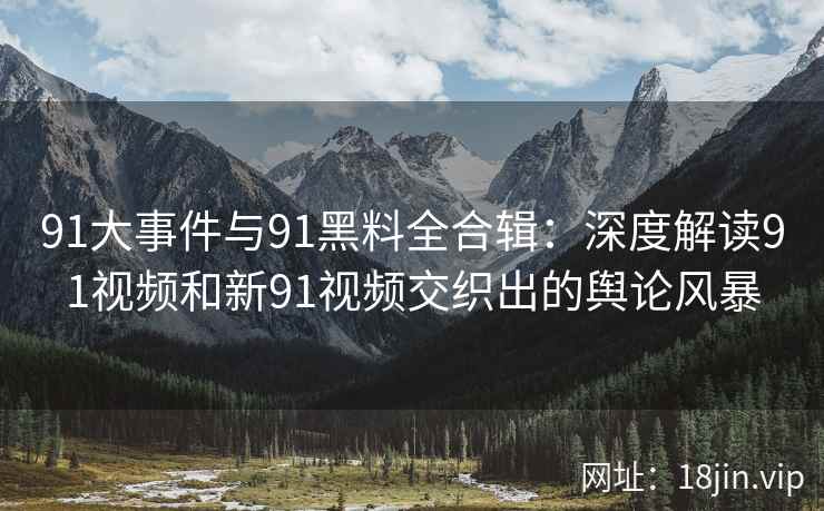 91大事件与91黑料全合辑：深度解读91视频和新91视频交织出的舆论风暴