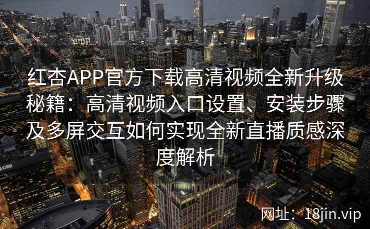 红杏APP官方下载高清视频全新升级秘籍：高清视频入口设置、安装步骤及多屏交互如何实现全新直播质感深度解析