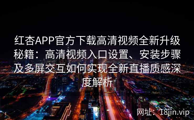 红杏APP官方下载高清视频全新升级秘籍：高清视频入口设置、安装步骤及多屏交互如何实现全新直播质感深度解析