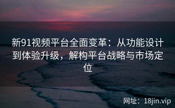 新91视频平台全面变革：从功能设计到体验升级，解构平台战略与市场定位