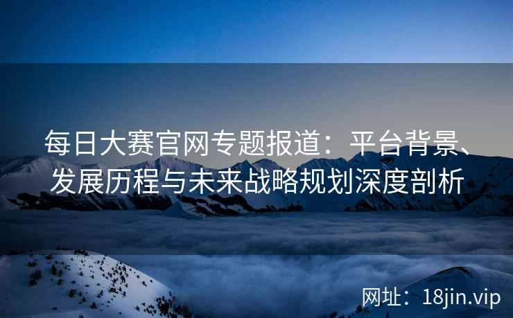 每日大赛官网专题报道：平台背景、发展历程与未来战略规划深度剖析