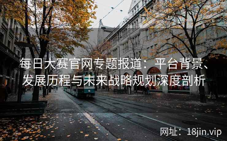 每日大赛官网专题报道：平台背景、发展历程与未来战略规划深度剖析