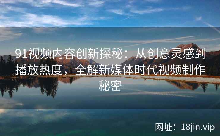 91视频内容创新探秘：从创意灵感到播放热度，全解新媒体时代视频制作秘密
