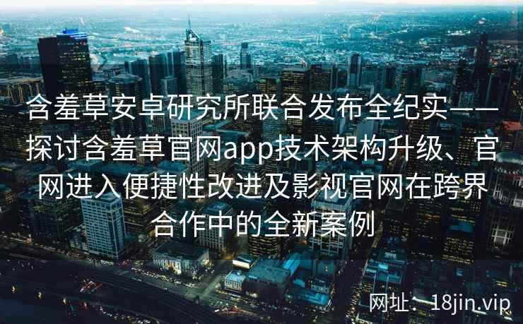 含羞草安卓研究所联合发布全纪实——探讨含羞草官网app技术架构升级、官网进入便捷性改进及影视官网在跨界合作中的全新案例