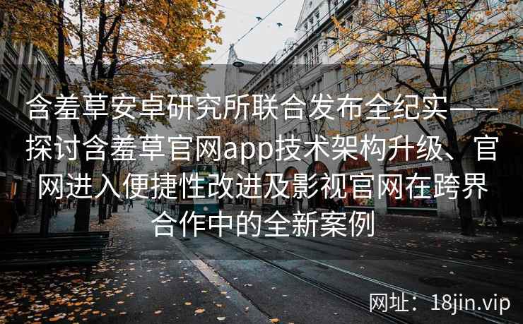 含羞草安卓研究所联合发布全纪实——探讨含羞草官网app技术架构升级、官网进入便捷性改进及影视官网在跨界合作中的全新案例