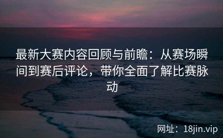 最新大赛内容回顾与前瞻：从赛场瞬间到赛后评论，带你全面了解比赛脉动
