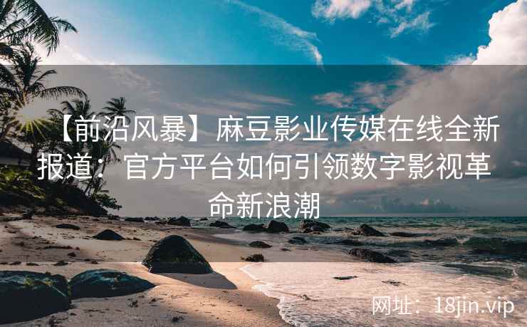 【前沿风暴】麻豆影业传媒在线全新报道：官方平台如何引领数字影视革命新浪潮