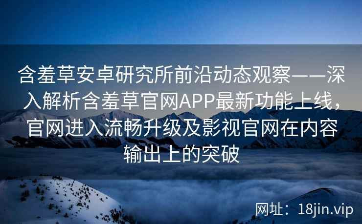 含羞草安卓研究所前沿动态观察——深入解析含羞草官网APP最新功能上线，官网进入流畅升级及影视官网在内容输出上的突破