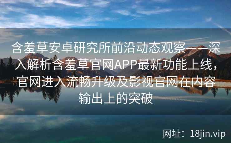 含羞草安卓研究所前沿动态观察——深入解析含羞草官网APP最新功能上线，官网进入流畅升级及影视官网在内容输出上的突破