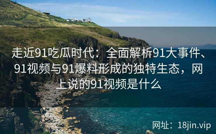 走近91吃瓜时代：全面解析91大事件、91视频与91爆料形成的独特生态，网上说的91视频是什么