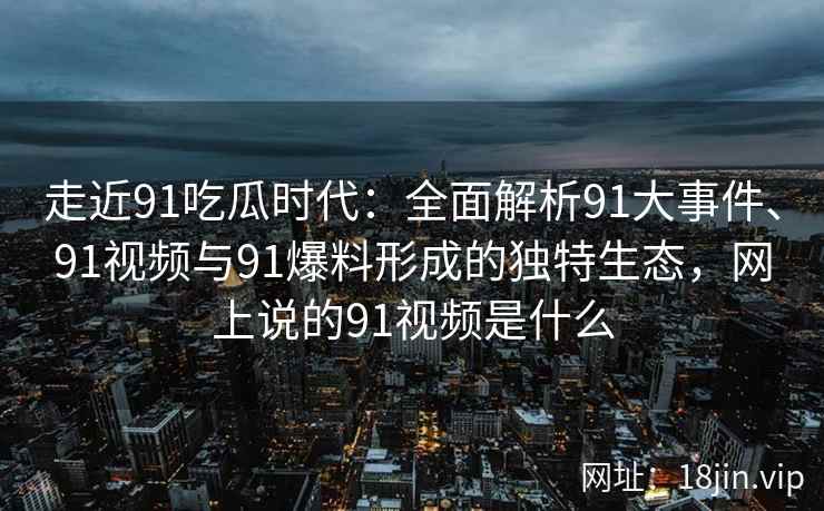 走近91吃瓜时代：全面解析91大事件、91视频与91爆料形成的独特生态，网上说的91视频是什么