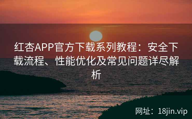 红杏APP官方下载系列教程：安全下载流程、性能优化及常见问题详尽解析