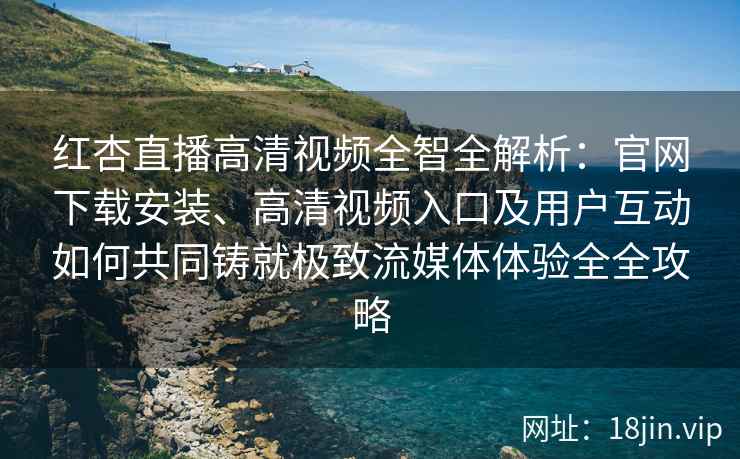 红杏直播高清视频全智全解析：官网下载安装、高清视频入口及用户互动如何共同铸就极致流媒体体验全全攻略