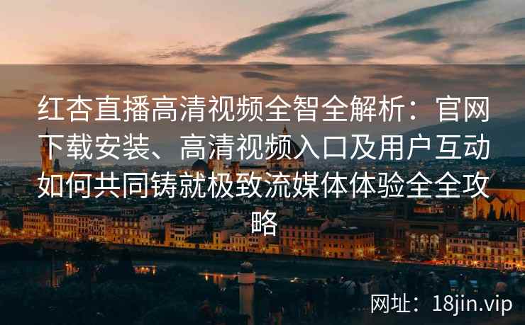 红杏直播高清视频全智全解析：官网下载安装、高清视频入口及用户互动如何共同铸就极致流媒体体验全全攻略