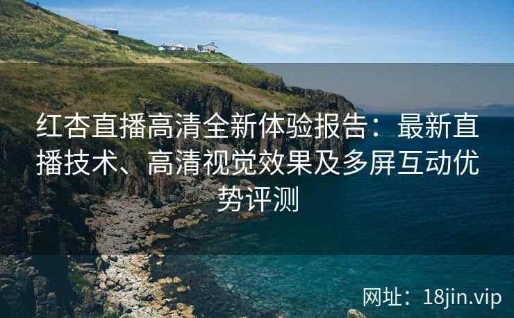 红杏直播高清全新体验报告：最新直播技术、高清视觉效果及多屏互动优势评测